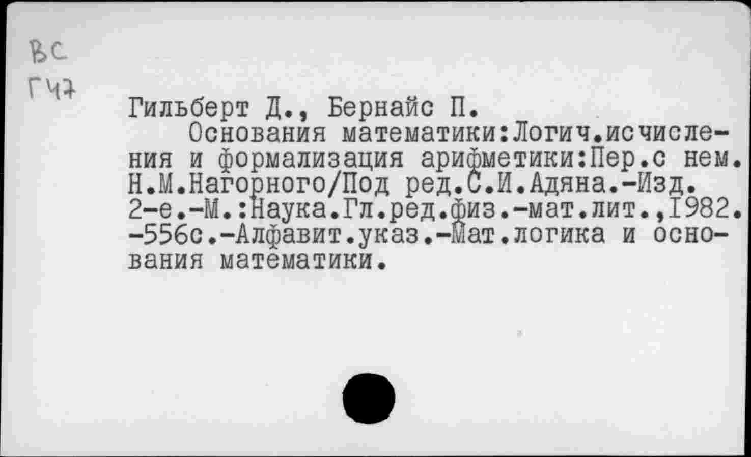 ﻿Гильберт Д., Бернайс П.
Основания математики:Логич.исчисления и формализация арифметики:Пер.с нем. Н.М.Нагорного/Под ред.С.И.Адяна.-Изд. 2-е.—М.:Наука.Гл.ред.физ.-мат.лит.,1982. -556с.-Алфавит.указ.-мат.логика и основания математики.